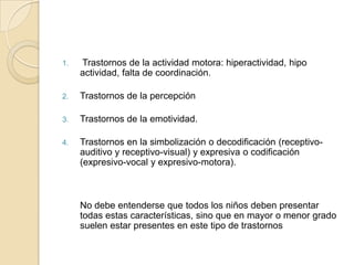 1.   Trastornos de la actividad motora: hiperactividad, hipo
     actividad, falta de coordinación.

2.   Trastornos de la percepción

3.   Trastornos de la emotividad.

4.   Trastornos en la simbolización o decodificación (receptivo-
     auditivo y receptivo-visual) y expresiva o codificación
     (expresivo-vocal y expresivo-motora).



     No debe entenderse que todos los niños deben presentar
     todas estas características, sino que en mayor o menor grado
     suelen estar presentes en este tipo de trastornos
 