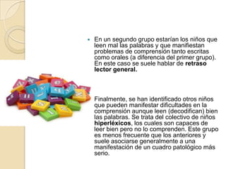    En un segundo grupo estarían los niños que
    leen mal las palabras y que manifiestan
    problemas de comprensión tanto escritas
    como orales (a diferencia del primer grupo).
    En este caso se suele hablar de retraso
    lector general.



    Finalmente, se han identificado otros niños
    que pueden manifestar dificultades en la
    comprensión aunque leen (decodifican) bien
    las palabras. Se trata del colectivo de niños
    hiperléxicos, los cuales son capaces de
    leer bien pero no lo comprenden. Este grupo
    es menos frecuente que los anteriores y
    suele asociarse generalmente a una
    manifestación de un cuadro patológico más
    serio.
 