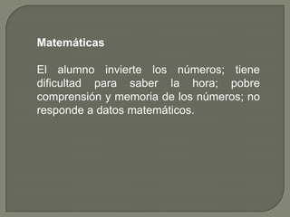 Matemáticas

El alumno invierte los números; tiene
dificultad para saber la hora; pobre
comprensión y memoria de los números; no
responde a datos matemáticos.
 