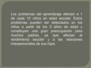 Los problemas del aprendizaje afectan a 1
de cada 10 niños en edad escolar. Estos
problemas pueden ser detectados en los
niños a partir de los 5 años de edad y
constituyen una gran preocupación para
muchos padres, ya que afectan al
rendimiento escolar y a las relaciones
interpersonales de sus hijos.
 