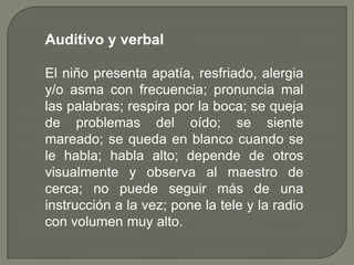 Auditivo y verbal

El niño presenta apatía, resfriado, alergia
y/o asma con frecuencia; pronuncia mal
las palabras; respira por la boca; se queja
de problemas del oído; se siente
mareado; se queda en blanco cuando se
le habla; habla alto; depende de otros
visualmente y observa al maestro de
cerca; no puede seguir más de una
instrucción a la vez; pone la tele y la radio
con volumen muy alto.
 
