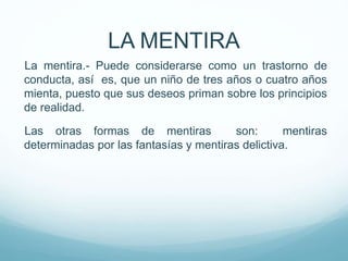 La mentira.- Puede considerarse como un trastorno de
conducta, así es, que un niño de tres años o cuatro años
mienta, puesto que sus deseos priman sobre los principios
de realidad.
Las otras formas de mentiras son: mentiras
determinadas por las fantasías y mentiras delictiva.
LA MENTIRA
 