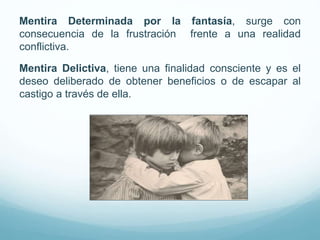 Mentira Determinada por la fantasía, surge con
consecuencia de la frustración frente a una realidad
conflictiva.
Mentira Delictiva, tiene una finalidad consciente y es el
deseo deliberado de obtener beneficios o de escapar al
castigo a través de ella.
 