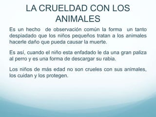 Es un hecho de observación común la forma un tanto
despiadado que los niños pequeños tratan a los animales
hacerle daño que pueda causar la muerte.
Es así, cuando el niño esta enfadado le da una gran paliza
al perro y es una forma de descargar su rabia.
Los niños de más edad no son crueles con sus animales,
los cuidan y los protegen.
LA CRUELDAD CON LOS
ANIMALES
 