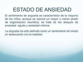 El sentimiento de angustia es característico de la mayoría
de los niños, aunque se supone un mayor o menor grado
de organización neurótica, se trata de los ataques de
ansiedad aguda y ansiedad crónica.
La angustia ha sido definida como un sentimiento de miedo
en desacuerdo con la realidad.
ESTADO DE ANSIEDAD
 