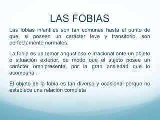 Las fobias infantiles son tan comunes hasta el punto de
que, si poseen un carácter leve y transitorio, son
perfectamente normales.
La fobia es un temor angustioso e irracional ante un objeto
o situación exterior, de modo que el sujeto posee un
carácter omnipresente, por la gran ansiedad que lo
acompaña .
El objeto de la fobia es tan diverso y ocasional porque no
establece una relación completa
LAS FOBIAS
 