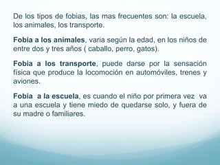De los tipos de fobias, las mas frecuentes son: la escuela,
los animales, los transporte.
Fobia a los animales, varia según la edad, en los niños de
entre dos y tres años ( caballo, perro, gatos).
Fobia a los transporte, puede darse por la sensación
física que produce la locomoción en automóviles, trenes y
aviones.
Fobia a la escuela, es cuando el niño por primera vez va
a una escuela y tiene miedo de quedarse solo, y fuera de
su madre o familiares.
 