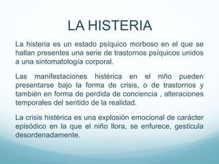 La histeria es un estado psíquico morboso en el que se
hallan presentes una serie de trastornos psíquicos unidos
a una sintomatología corporal.
Las manifestaciones histérica en el niño pueden
presentarse bajo la forma de crisis, o de trastornos y
también en forma de perdida de conciencia , alteraciones
temporales del sentido de la realidad.
La crisis histérica es una explosión emocional de carácter
episódico en la que el niño llora, se enfurece, gesticula
desordenadamente.
LA HISTERIA
 
