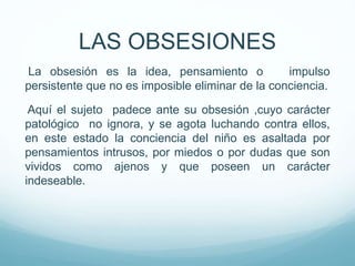La obsesión es la idea, pensamiento o impulso
persistente que no es imposible eliminar de la conciencia.
Aquí el sujeto padece ante su obsesión ,cuyo carácter
patológico no ignora, y se agota luchando contra ellos,
en este estado la conciencia del niño es asaltada por
pensamientos intrusos, por miedos o por dudas que son
vividos como ajenos y que poseen un carácter
indeseable.
LAS OBSESIONES
 
