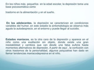 En los niños más pequeños en la edad escolar, la depresión toma una
base psicosomática como
trastorno en la alimentación y en el sueño.
En los adolecentes, la depresión se caracterizan en condiciones
variables del humor, en este estadio la sintomatología se observa más
agudo la autodesprecio ,en el entorno y puede llegar al suicidio.
Estados maníacos, es la otra cara de la depresión y aparece en el
niño como una exaltación sin objeto, donde existe una gran
inestabilidad y cambios que van desde una falsa euforia hasta
momentos alternativos de depresión. A partir de aquí , la confusión con
otros trastornos de la personalidad, algunos psiquiatras han dado en
llamar tendencias maniacodepresiva en el niño.
 
