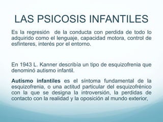 Es la regresión de la conducta con perdida de todo lo
adquirido como el lenguaje, capacidad motora, control de
esfínteres, interés por el entorno.
En 1943 L. Kanner describía un tipo de esquizofrenia que
denominó autismo infantil.
Autismo infantiles es el síntoma fundamental de la
esquizofrenia, o una actitud particular del esquizofrénico
con la que se designa la introversión, la perdidas de
contacto con la realidad y la oposición al mundo exterior,
LAS PSICOSIS INFANTILES
 