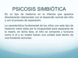 Es un tipo de trastorno en la infancia que aparece
directamente relacionado con el desarrollo normal del niño
y con el proceso de separación.
La característica fundamental de los niños con este tipo de
trastorno viene dada por la incapacidad para separarse de
la madre, en dicha fase, el niño se comporta y funciona
como si el y su madre fueran una unidad dual dentro de
una fronteras comunes.
PSICOSIS SIMBIÓTICA
 