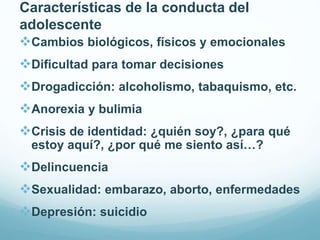 Características de la conducta del
adolescente
Cambios biológicos, físicos y emocionales
Dificultad para tomar decisiones
Drogadicción: alcoholismo, tabaquismo, etc.
Anorexia y bulimia
Crisis de identidad: ¿quién soy?, ¿para qué
estoy aquí?, ¿por qué me siento así…?
Delincuencia
Sexualidad: embarazo, aborto, enfermedades
Depresión: suicidio
 