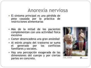 Anorexia nerviosa
 El síntoma principal es una pérdida de
peso causada por la práctica de
restricciones alimentarias
 Más de la mitad de los pacientes
complementan con una actividad física
excesiva
 Comer desencadena una gran ansiedad
 Al estrés propio del trastorno se suma
el generado por los conflictos
familiares y sociales.
 Hay una percepción exagerada de las
dimensiones del cuerpo y por ciertas
partes en concreto.
 