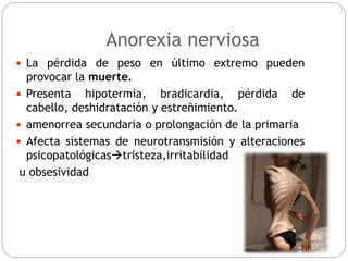  La pérdida de peso en último extremo pueden
provocar la muerte.
 Presenta hipotermia, bradicardia, pérdida de
cabello, deshidratación y estreñimiento.
 amenorrea secundaria o prolongación de la primaria
 Afecta sistemas de neurotransmisión y alteraciones
psicopatológicastristeza,irritabilidad
u obsesividad
Anorexia nerviosa
 