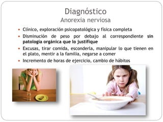 Diagnóstico
Anorexia nerviosa
 Clínico, exploración psicopatológica y física completa
 Disminución de peso por debajo al correspondiente sin
patología orgánica que lo justifique
 Excusas, tirar comida, esconderla, manipular lo que tienen en
el plato, mentir a la familia, negarse a comer
 Incremento de horas de ejercicio, cambio de hábitos
 