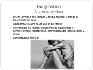  Disconformidad con tamaño y forma corporal y miedo al
incremento de peso
 Amenorrea sin otra causa que la justifique
 Alteraciones de humor, incremento de obsesividad y
perfeccionismo, irritabilidad, disminución del interés social y
sexual
 Conflictividad familiar
Diagnóstico
Anorexia nerviosa
 