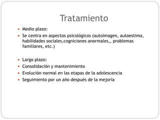  Medio plazo:
 Se centra en aspectos psicológicos (autoimagen, autoestima,
habilidades sociales,cogniciones anormales,, problemas
familiares, etc.)
 Largo plazo:
 Consolidación y mantenimiento
 Evolución normal en las etapas de la adolescencia
 Seguimiento por un año después de la mejoría
Tratamiento
 