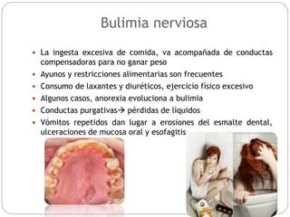 Bulimia nerviosa
 La ingesta excesiva de comida, va acompañada de conductas
compensadoras para no ganar peso
 Ayunos y restricciones alimentarias son frecuentes
 Consumo de laxantes y diuréticos, ejercicio físico excesivo
 Algunos casos, anorexia evoluciona a bulimia
 Conductas purgativas pérdidas de líquidos
 Vómitos repetidos dan lugar a erosiones del esmalte dental,
ulceraciones de mucosa oral y esofagitis
 