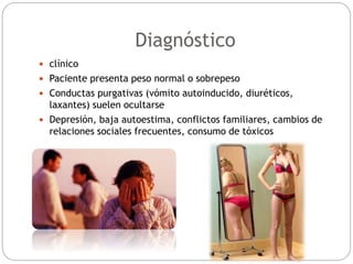 Diagnóstico
 clínico
 Paciente presenta peso normal o sobrepeso
 Conductas purgativas (vómito autoinducido, diuréticos,
laxantes) suelen ocultarse
 Depresión, baja autoestima, conflictos familiares, cambios de
relaciones sociales frecuentes, consumo de tóxicos
 
