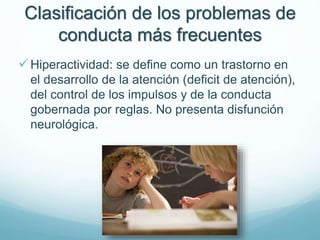Clasificación de los problemas de
conducta más frecuentes
Hiperactividad: se define como un trastorno en
el desarrollo de la atención (deficit de atención),
del control de los impulsos y de la conducta
gobernada por reglas. No presenta disfunción
neurológica.
 