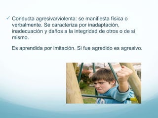  Conducta agresiva/violenta: se manifiesta física o
verbalmente. Se caracteriza por inadaptación,
inadecuación y daños a la integridad de otros o de si
mismo.
Es aprendida por imitación. Si fue agredido es agresivo.
 