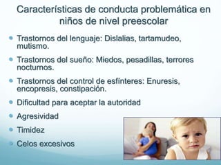 Características de conducta problemática en
niños de nivel preescolar
 Trastornos del lenguaje: Dislalias, tartamudeo,
mutismo.
 Trastornos del sueño: Miedos, pesadillas, terrores
nocturnos.
 Trastornos del control de esfínteres: Enuresis,
encopresis, constipación.
 Dificultad para aceptar la autoridad
 Agresividad
 Timidez
 Celos excesivos
 