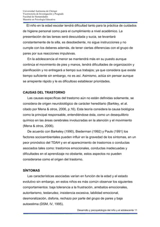 Universidad Autónoma de Chiriquí
Vicerrectoría de Investigación y Posgrado
Facultad de Humanidades
Maestría en Psicología Educativa
Desarrollo y psicopatología del niño y el adolescente 11
El niño en la edad escolar tendrá dificultad tanto para la práctica de cuidados
de higiene personal como para el cumplimiento a nivel académico. La
presentación de las tareas será descuidada y sucia, se levantará
constantemente de la silla, es desobediente, no sigue instrucciones y no
cumple con los deberes además, de tener ciertas diferencias con el grupo de
pares por sus reacciones impulsivas.
En la adolescencia el menor se mantendrá más en su puesto aunque
continúa el movimiento de pies y manos, tendrá dificultades de organización y
planificación y no entregará a tiempo sus trabajos; ya que considera que existe
tiempo suficiente sin embargo, no es así. Asimismo, actúa sin pensar aunque
se arrepiente rápido y le es dificultoso establecer prioridades.
CAUSAS DEL TRASTORNO
Las causas específicas del trastorno aún no están definidas solamente, se
considera de origen neurobiológico de carácter hereditario (Barkley, et al.
citado por Mena & otros, 2006, p.16). Esta teoría considera la causa biológica
como la principal responsable, entendiéndose ésta, como un desequilibrio
químico en las áreas cerebrales involucradas en la atención y el movimiento
(Mena & otros, 2006).
De acuerdo con Barkeley (1990), Biederman (1992) y Pauls (1991) los
factores socioambientales pueden influir en la gravedad de los síntomas, en un
peor pronóstico del TDAH y en el aparecimiento de trastornos o conductas
asociados tales como: trastornos emocionales, conductas inadecuadas y
dificultades en el aprendizaje no obstante, estos aspectos no pueden
considerarse como el origen del trastorno.
SÍNTOMAS
Las características asociadas varían en función de la edad y el estado
evolutivo sin embargo, en estos niños es más común observar los siguientes
comportamientos: baja tolerancia a la frustración, arrebatos emocionales,
autoritarismo, testarudez, insistencia excesiva, labilidad emocional,
desmoralización, disforia, rechazo por parte del grupo de pares y baja
autoestima (DSM, IV, 1995).
 