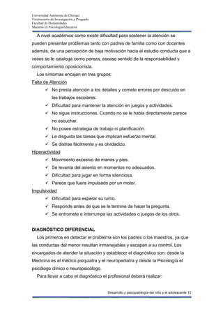 Universidad Autónoma de Chiriquí
Vicerrectoría de Investigación y Posgrado
Facultad de Humanidades
Maestría en Psicología Educativa
Desarrollo y psicopatología del niño y el adolescente 12
A nivel académico como existe dificultad para sostener la atención se
pueden presentar problemas tanto con padres de familia como con docentes
además, de una percepción de baja motivación hacia el estudio conducta que a
veces se le cataloga como pereza, escaso sentido de la responsabilidad y
comportamiento oposicionista.
Los síntomas encajan en tres grupos:
Falta de Atención
 No presta atención a los detalles y comete errores por descuido en
los trabajos escolares.
 Dificultad para mantener la atención en juegos y actividades.
 No sigue instrucciones. Cuando no se le habla directamente parece
no escuchar.
 No posee estrategia de trabajo ni planificación.
 Le disgusta las tareas que implican esfuerzo mental.
 Se distrae fácilmente y es olvidadizo.
Hiperactividad
 Movimiento excesivo de manos y pies.
 Se levanta del asiento en momentos no adecuados.
 Dificultad para jugar en forma silenciosa.
 Parece que fuera impulsado por un motor.
Impulsividad
 Dificultad para esperar su turno.
 Responde antes de que se le termine de hacer la pregunta.
 Se entromete e interrumpe las actividades o juegos de los otros.
DIAGNÓSTICO DIFERENCIAL
Los primeros en detectar el problema son los padres o los maestros, ya que
las conductas del menor resultan inmanejables y escapan a su control. Los
encargados de atender la situación y establecer el diagnóstico son: desde la
Medicina es el médico psiquiatra y el neuropediatra y desde la Psicología el
psicólogo clínico o neuropsicólogo.
Para llevar a cabo el diagnóstico el profesional deberá realizar:
 