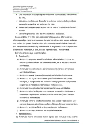 Universidad Autónoma de Chiriquí
Vicerrectoría de Investigación y Posgrado
Facultad de Humanidades
Maestría en Psicología Educativa
Desarrollo y psicopatología del niño y el adolescente 13
 Una valoración psicológica para establecer capacidades y limitaciones
del niño.
 Valoración médica para descartar o confirmar enfermedades médicas
que pudieran explicar los síntomas del niño.
 Valoración psicopedagógica para valorar o no la presencia de fracaso
escolar.
 Valorar la presencia o no de otros trastornos asociados.
Según el DSM IV (1995) para establecer el diagnóstico diferencial los
síntomas deben haberse presentado durante los últimos seis meses atrás con
una inatención que es desadaptativa e incoherente con el nivel de desarrollo.
Así, se observan los criterios y se establece el diagnóstico si se cumplen seis
síntomas de inatención, o bien, seis de hiperactividad / impulsividad.
Entre los criterios que se contemplan:
1. Desatención:
a) A menudo no presta atención suficiente a los detalles o incurre en
errores por descuido en las tareas escolares, en el trabajo o en otras
actividades.
b) A menudo tiene dificultades para mantener la atención en tareas o
actividades lúdicas.
c) A menudo parece no escuchar cuando se le habla directamente.
d) A menudo no sigue instrucciones y no finaliza tareas escolares,
encargos, u obligaciones del centro de trabajo (no debe comportarse
negativista o incapacidad para seguir instrucciones).
e) A menudo tiene dificultad para organizar tareas y actividades.
f) A menudo evita, le disgusta o es renuente en cuanto a dedicarse a
tareas que requieren un esfuerzo mental sostenido (como trabajos
escolares o domésticos).
g) A menudo extravía objetos necesarios para tareas y actividades (por
ejemplo: juguetes, ejercicios escolares, lápices, libros o herramientas).
h) A menudo se distrae fácilmente por estímulos irrelevantes.
i) A menudo es descuidado en las actividades diarias.
2. Hiperactividad :
a) A menudo mueve en exceso manos o pies, o se remueve en su asiento.
 