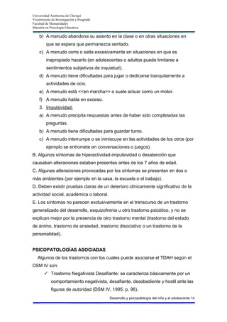 Universidad Autónoma de Chiriquí
Vicerrectoría de Investigación y Posgrado
Facultad de Humanidades
Maestría en Psicología Educativa
Desarrollo y psicopatología del niño y el adolescente 14
b) A menudo abandona su asiento en la clase o en otras situaciones en
que se espera que permanezca sentado.
c) A menudo corre o salta excesivamente en situaciones en que es
inapropiado hacerlo (en adolescentes o adultos puede limitarse a
sentimientos subjetivos de inquietud).
d) A menudo tiene dificultades para jugar o dedicarse tranquilamente a
actividades de ocio.
e) A menudo está <<en marcha>> o suele actuar como un motor.
f) A menudo habla en exceso.
3. Impulsividad:
a) A menudo precipita respuestas antes de haber sido completadas las
preguntas.
b) A menudo tiene dificultades para guardar turno.
c) A menudo interrumpe o se inmiscuye en las actividades de los otros (por
ejemplo se entromete en conversaciones o juegos).
B. Algunos síntomas de hiperactividad-impulsividad o desatención que
causaban alteraciones estaban presentes antes de los 7 años de edad.
C. Algunas alteraciones provocadas por los síntomas se presentan en dos o
más ambientes (por ejemplo en la casa, la escuela o el trabajo).
D. Deben existir pruebas claras de un deterioro clínicamente significativo de la
actividad social, académica o laboral.
E. Los síntomas no parecen exclusivamente en el transcurso de un trastorno
generalizado del desarrollo, esquizofrenia u otro trastorno psicótico, y no se
explican mejor por la presencia de otro trastorno mental (trastorno del estado
de ánimo, trastorno de ansiedad, trastorno disociativo o un trastorno de la
personalidad).
PSICOPATOLOGÍAS ASOCIADAS
Algunos de los trastornos con los cuales puede asociarse el TDAH según el
DSM IV son:
 Trastorno Negativista Desafiante: se caracteriza básicamente por un
comportamiento negativista, desafiante, desobediente y hostil ante las
figuras de autoridad (DSM IV, 1995, p. 96).
 
