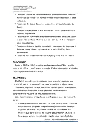 Universidad Autónoma de Chiriquí
Vicerrectoría de Investigación y Posgrado
Facultad de Humanidades
Maestría en Psicología Educativa
Desarrollo y psicopatología del niño y el adolescente 15
 Trastorno Disocial: es un comportamiento que suele violar los derechos
básicos de los demás o las normas sociales establecidas según la edad
del sujeto.
 Trastornos del Estado de Ánimo: característica principal alteración del
humor.
 Trastornos de Ansiedad: en estos trastornos pueden aparecer crisis de
angustia y agorafobia.
 Trastornos del Aprendizaje: el rendimiento del alumno en lectura, cálculo
o expresión escrita es inferior al esperado para su edad, escolaridad y
nivel de inteligencia.
 Trastornos de Comunicación: hace alusión a trastornos del discurso y el
lenguaje que se refieren a problemas en la comunicación y áreas
relacionadas.
 Trastorno de Tourette: tics motores múltiples y uno o más tics vocales.
PREVALENCIA
Según el DSM IV (1995) se estima que la prevalencia del TDAH se sitúa
entre el 3% - 5% en los niños de edad escolar. En la adolescencia y adultos los
datos de prevalencia son imprecisos.
TRATAMIENTO
El déficit de atención con hiperactividad no es una enfermedad, es una
característica de la personalidad o un rasgo de conducta, por tanto es una
condición que es posible manejar, lo cual es indicativo que con una adecuada
atención el niño / adolescente puede aprender a controlar mejor su
comportamiento y superar las dificultades asociadas.
Los seis componentes principales de un enfoque adecuado de tratamiento
serían:
Fortalecer la autoestima: los niños con TDAH están en una condición de
riesgo debido a que por su comportamiento pueden recibir mensajes
negativos en cuanto a su persona además, de experimentar más
fracasos que logros a pesar del esfuerzo (Bauermesiter, s.f). Esto a la
larga puede generar desmotivación y apatía hacia y por el estudio.
 