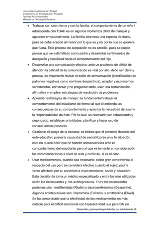 Universidad Autónoma de Chiriquí
Vicerrectoría de Investigación y Posgrado
Facultad de Humanidades
Maestría en Psicología Educativa
Desarrollo y psicopatología del niño y el adolescente 16
Trabajar con uno mismo y con la familia: el comportamiento de un niño /
adolescente con TDAH es en algunos momentos difícil de manejar y
agotador emocionalmente. La familia atraviesa una especia de duelo,
pues se debe aceptar al menor por lo que es y no por lo que se quisiera
que fuera. Este proceso de aceptación no es sencillo, pues se puede
pensar que se está fallado como padre y desarrollar sentimientos de
decepción y hostilidad hacia el comportamiento del hijo.
Desarrollar una comunicación efectiva: ante un problema de déficit de
atención la calidad de la comunicación es vital por ello, debe ser clara y
precisa, es importante revisar el estilo de comunicación (identificación de
patrones negativos como nombres despectivos), aceptar y expresar los
sentimientos, conversar y no preguntar tanto, usar una comunicación
afirmativa y emplear estrategias de resolución de problemas.
Aprender estrategias de manejo: es fundamental trabajar el
comportamiento del estudiante de forma tal que él entienda las
consecuencias de su comportamiento y aprenda la necesidad de asumir
la responsabilidad de éste. Por lo cual, es necesario ser estructurado y
organizado, establecer prioridades, planificar y hacer uso de
consecuencias positivas.
Gestionar el apoyo de la escuela: es básico que el personal docente del
ente educativo posea la capacidad de sensibilizarse ante la situación,
esto no quiere decir que no habrán consecuencias ante el
comportamiento del estudiante pero sí que se tomarán en consideración
las recomendaciones a nivel de aula y currículo, si es el caso.
Usar medicamentos, cuando sea necesario: existe gran controversia al
respecto del uso pero se considera efectivo cuando el sujeto podría
verse afectado por su condición a nivel emocional, social y educativo.
Esta decisión la toma un médico especializado y entre los más utilizados
están los estimulantes y los antidepresivos. Entre los estimulantes
podemos citar: metilfenidato (Ritalin) y dextroamfetamina (Dexedrine).
Algunos antidepresivos son: imipramina (Tofranil) y amitriptilina (Elavil).
Se ha comprobado que la efectividad de los medicamentos es más
notable para el déficit atencional con hiperactividad que para DA sin
 