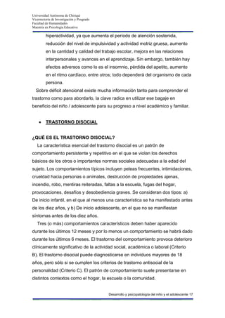 Universidad Autónoma de Chiriquí
Vicerrectoría de Investigación y Posgrado
Facultad de Humanidades
Maestría en Psicología Educativa
Desarrollo y psicopatología del niño y el adolescente 17
hiperactividad, ya que aumenta el período de atención sostenida,
reducción del nivel de impulsividad y actividad motriz gruesa, aumento
en la cantidad y calidad del trabajo escolar, mejora en las relaciones
interpersonales y avances en el aprendizaje. Sin embargo, también hay
efectos adversos como lo es el insomnio, pérdida del apetito, aumento
en el ritmo cardíaco, entre otros; todo dependerá del organismo de cada
persona.
Sobre déficit atencional existe mucha información tanto para comprender el
trastorno como para abordarlo, la clave radica en utilizar ese bagaje en
beneficio del niño / adolescente para su progreso a nivel académico y familiar.
TRASTORNO DISOCIAL
¿QUÉ ES EL TRASTORNO DISOCIAL?
La característica esencial del trastorno disocial es un patrón de
comportamiento persistente y repetitivo en el que se violan los derechos
básicos de los otros o importantes normas sociales adecuadas a la edad del
sujeto. Los comportamientos típicos incluyen peleas frecuentes, intimidaciones,
crueldad hacia personas o animales, destrucción de propiedades ajenas,
incendio, robo, mentiras reiteradas, faltas a la escuela, fugas del hogar,
provocaciones, desafíos y desobediencia graves. Se consideran dos tipos: a)
De inicio infantil, en el que al menos una característica se ha manifestado antes
de los diez años, y b) De inicio adolescente, en el que no se manifiestan
síntomas antes de los diez años.
Tres (o más) comportamientos característicos deben haber aparecido
durante los últimos 12 meses y por lo menos un comportamiento se habrá dado
durante los últimos 6 meses. El trastorno del comportamiento provoca deterioro
clínicamente significativo de la actividad social, académica o laboral (Criterio
B). El trastorno disocial puede diagnosticarse en individuos mayores de 18
años, pero sólo si se cumplen los criterios de trastorno antisocial de la
personalidad (Criterio C). El patrón de comportamiento suele presentarse en
distintos contextos como el hogar, la escuela o la comunidad.
 