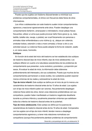 Universidad Autónoma de Chiriquí
Vicerrectoría de Investigación y Posgrado
Facultad de Humanidades
Maestría en Psicología Educativa
Desarrollo y psicopatología del niño y el adolescente 18
Puesto que los sujetos con trastorno disocial tienden a minimizar sus
problemas comportamentales, el clínico con frecuencia debe fiarse de otros
informadores.
Los niños o adolescentes con este trastorno suelen iniciar comportamientos
agresivos y reaccionar agresivamente ante otros. Pueden desplegar una
comportamiento fanfarrón, amenazador o intimidatorio; iniciar peleas físicas
frecuentes; utilizar un arma que puede provocar daño físico grave (p. ej., bate,
ladrillo, botella rota, navaja, o pistola); ser cruel físicamente con personas o
animales robar enfrentándose a una víctima (p. ej., ataque con violencia,
arrebatar bolsos, extorsión o robo a mano armada); o forzar a otro a una
actividad sexual. La violencia física puede adoptar la forma de violación, asalto
o, en raros casos, homicidio.
Subtipos
En función de la edad del inicio del trastorno se han establecido dos subtipos
de trastorno disocial (tipo de inicio infantil y tipo de inicio adolescente). Los
subtipos difieren en cuanto a la naturaleza característica de los problemas de
comportamiento que presentan, curso evolutivo y pronóstico, y proporción por
sexos. Al evaluar la edad de inicio, la información debe obtenerse
preferentemente del interesado y de sus cuidadores. Puesto que muchos de los
comportamientos permanecen a veces ocultos, los cuidadores pueden exponer
menos síntomas de los reales y sobreestimar la edad de inicio.
Tipo de inicio infantil. Este subtipo se define por el inicio de por lo menos una
característica de trastorno disocial antes de los 10 años de edad. Los sujetos
con el tipo de inicio infantil suelen ser varones, frecuentemente despliegan
violencia física sobre los otros, tienen unas relaciones problemáticas con sus
compañeros, pueden haber manifestado un trastorno negativista desafiante
durante su primera infancia y usualmente presentan síntomas que satisfacen
todos los criterios de trastorno disocial antes de la pubertad.
Tipo de inicio adolescente. Este subtipo se define por la ausencia de
características de trastorno disocial antes de los 10 años de edad. Comparados
con los sujetos con el tipo de inicio infantil, tienden menos a desplegar
comportamientos agresivos y a tener más relaciones normativas con
compañeros (aunque frecuentemente plantean problemas de comportamiento
 