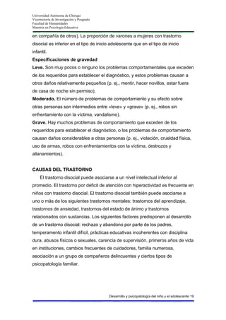 Universidad Autónoma de Chiriquí
Vicerrectoría de Investigación y Posgrado
Facultad de Humanidades
Maestría en Psicología Educativa
Desarrollo y psicopatología del niño y el adolescente 19
en compañía de otros). La proporción de varones a mujeres con trastorno
disocial es inferior en el tipo de inicio adolescente que en el tipo de inicio
infantil.
Especificaciones de gravedad
Leve. Son muy pocos o ninguno los problemas comportamentales que exceden
de los requeridos para establecer el diagnóstico, y estos problemas causan a
otros daños relativamente pequeños (p. ej., mentir, hacer novillos, estar fuera
de casa de noche sin permiso).
Moderado. El número de problemas de comportamiento y su efecto sobre
otras personas son intermedios entre «leve» y «grave» (p. ej., robos sin
enfrentamiento con la víctima, vandalismo).
Grave. Hay muchos problemas de comportamiento que exceden de los
requeridos para establecer el diagnóstico, o los problemas de comportamiento
causan daños considerables a otras personas (p. ej., violación, crueldad física,
uso de armas, robos con enfrentamientos con la víctima, destrozos y
allanamientos).
CAUSAS DEL TRASTORNO
El trastorno disocial puede asociarse a un nivel intelectual inferior al
promedio. El trastorno por déficit de atención con hiperactividad es frecuente en
niños con trastorno disocial. El trastorno disocial también puede asociarse a
uno o más de los siguientes trastornos mentales: trastornos del aprendizaje,
trastornos de ansiedad, trastornos del estado de ánimo y trastornos
relacionados con sustancias. Los siguientes factores predisponen al desarrollo
de un trastorno disocial: rechazo y abandono por parte de los padres,
temperamento infantil difícil, prácticas educativas incoherentes con disciplina
dura, abusos físicos o sexuales, carencia de supervisión, primeros años de vida
en instituciones, cambios frecuentes de cuidadores, familia numerosa,
asociación a un grupo de compañeros delincuentes y ciertos tipos de
psicopatología familiar.
 