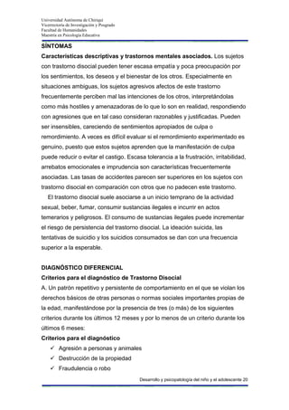 Universidad Autónoma de Chiriquí
Vicerrectoría de Investigación y Posgrado
Facultad de Humanidades
Maestría en Psicología Educativa
Desarrollo y psicopatología del niño y el adolescente 20
SÍNTOMAS
Características descriptivas y trastornos mentales asociados. Los sujetos
con trastorno disocial pueden tener escasa empatía y poca preocupación por
los sentimientos, los deseos y el bienestar de los otros. Especialmente en
situaciones ambiguas, los sujetos agresivos afectos de este trastorno
frecuentemente perciben mal las intenciones de los otros, interpretándolas
como más hostiles y amenazadoras de lo que lo son en realidad, respondiendo
con agresiones que en tal caso consideran razonables y justificadas. Pueden
ser insensibles, careciendo de sentimientos apropiados de culpa o
remordimiento. A veces es difícil evaluar si el remordimiento experimentado es
genuino, puesto que estos sujetos aprenden que la manifestación de culpa
puede reducir o evitar el castigo. Escasa tolerancia a la frustración, irritabilidad,
arrebatos emocionales e imprudencia son características frecuentemente
asociadas. Las tasas de accidentes parecen ser superiores en los sujetos con
trastorno disocial en comparación con otros que no padecen este trastorno.
El trastorno disocial suele asociarse a un inicio temprano de la actividad
sexual, beber, fumar, consumir sustancias ilegales e incurrir en actos
temerarios y peligrosos. El consumo de sustancias ilegales puede incrementar
el riesgo de persistencia del trastorno disocial. La ideación suicida, las
tentativas de suicidio y los suicidios consumados se dan con una frecuencia
superior a la esperable.
DIAGNÓSTICO DIFERENCIAL
Criterios para el diagnóstico de Trastorno Disocial
A. Un patrón repetitivo y persistente de comportamiento en el que se violan los
derechos básicos de otras personas o normas sociales importantes propias de
la edad, manifestándose por la presencia de tres (o más) de los siguientes
criterios durante los últimos 12 meses y por lo menos de un criterio durante los
últimos 6 meses:
Criterios para el diagnóstico
 Agresión a personas y animales
 Destrucción de la propiedad
 Fraudulencia o robo
 