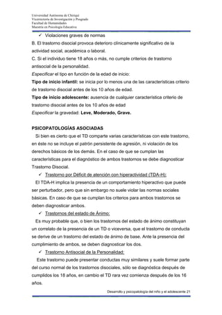 Universidad Autónoma de Chiriquí
Vicerrectoría de Investigación y Posgrado
Facultad de Humanidades
Maestría en Psicología Educativa
Desarrollo y psicopatología del niño y el adolescente 21
 Violaciones graves de normas
B. El trastorno disocial provoca deterioro clínicamente significativo de la
actividad social, académica o laboral.
C. Si el individuo tiene 18 años o más, no cumple criterios de trastorno
antisocial de la personalidad.
Especificar el tipo en función de la edad de inicio:
Tipo de inicio infantil: se inicia por lo menos una de las características criterio
de trastorno disocial antes de los 10 años de edad.
Tipo de inicio adolescente: ausencia de cualquier característica criterio de
trastorno disocial antes de los 10 años de edad
Especificar la gravedad: Leve, Moderado, Grave.
PSICOPATOLOGÍAS ASOCIADAS
Si bien es cierto que el TD comparte varias características con este trastorno,
en éste no se incluye el patrón persistente de agresión, ni violación de los
derechos básicos de los demás. En el caso de que se cumplan las
características para el diagnóstico de ambos trastornos se debe diagnosticar
Trastorno Disocial.
 Trastorno por Déficit de atención con hiperactividad (TDA-H):
El TDA-H implica la presencia de un comportamiento hiperactivo que puede
ser perturbador, pero que sin embargo no suele violar las normas sociales
básicas. En caso de que se cumplan los criterios para ambos trastornos se
deben diagnosticar ambos.
 Trastornos del estado de Ánimo:
Es muy probable que, o bien los trastornos del estado de ánimo constituyan
un correlato de la presencia de un TD o viceversa, que el trastorno de conducta
se derive de un trastorno del estado de ánimo de base. Ante la presencia del
cumplimiento de ambos, se deben diagnosticar los dos.
 Trastorno Antisocial de la Personalidad:
Este trastorno puede presentar conductas muy similares y suele formar parte
del curso normal de los trastornos disociales, sólo se diagnóstica después de
cumplidos los 18 años, en cambio el TD rara vez comienza después de los 16
años.
 