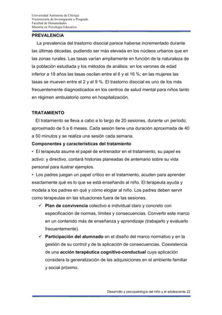 Universidad Autónoma de Chiriquí
Vicerrectoría de Investigación y Posgrado
Facultad de Humanidades
Maestría en Psicología Educativa
Desarrollo y psicopatología del niño y el adolescente 22
PREVALENCIA
La prevalencia del trastorno disocial parece haberse incrementado durante
las últimas décadas, pudiendo ser más elevada en los núcleos urbanos que en
las zonas rurales. Las tasas varían ampliamente en función de la naturaleza de
la población estudiada y los métodos de análisis: en los varones de edad
inferior a 18 años las tasas oscilan entre el 6 y el 16 %; en las mujeres las
tasas se mueven entre el 2 y el 9 %. El trastorno disocial es uno de los más
frecuentemente diagnosticados en los centros de salud mental para niños tanto
en régimen ambulatorio como en hospitalización.
TRATAMIENTO
El tratamiento se lleva a cabo a lo largo de 20 sesiones, durante un período;
aproximado de 5 a 6 meses. Cada sesión tiene una duración aproximada de 40
a 50 minutos y se realiza una sesión cada semana.
Componentes y características del tratamiento
• El terapeuta asume el papel de entrenador en el tratamiento, su papel es
activo: y directivo, contará historias planeadas de antemano sobre su vida
personal para ilustrar ejemplos.
• Los padres juegan un papel crítico en el tratamiento, acuden para aprender
exactamente qué es lo que se está enseñando al niño. El terapeuta ayuda y
modela a los padres en qué y cómo elogiar al niño. Los padres deben servir
como terapeutas en las situaciones fuera de las sesiones.
 Plan de convivencia colectivo e individual claro y concreto con
especificación de normas, límites y consecuencias. Convertir este marco
en un contenido más de enseñanza y aprendizaje (trabajarlo y evaluarlo
frecuentemente).
 Participación del alumnado en el diseño del marco normativo y en la
gestión de su control y de la aplicación de consecuencias. Coexistencia
de una acción terapéutica cognitivo-conductual cuya aplicación
considera la generalización de las adquisiciones en el ambiente familiar
y social próximo.
 