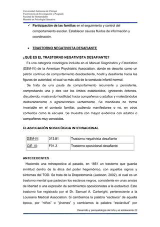 Universidad Autónoma de Chiriquí
Vicerrectoría de Investigación y Posgrado
Facultad de Humanidades
Maestría en Psicología Educativa
Desarrollo y psicopatología del niño y el adolescente 23
 Participación de las familias en el seguimiento y control del
comportamiento escolar. Establecer cauces fluidos de información y
coordinación.
TRASTORNO NEGATIVISTA DESAFIANTE
¿QUÉ ES EL TRASTORNO NEGATIVISTA DESAFIANTE?
Es una categoría nosológica incluida en el Manual Diagnóstico y Estadístico
(DSM-IV) de la American Psychiatric Association, donde es descrito como un
patrón continuo de comportamiento desobediente, hostil y desafiante hacia las
figuras de autoridad, el cual va más allá de la conducta infantil normal.
Se trata de una pauta de comportamiento recurrente y persistente,
comprobando una y otra vez los límites establecidos, ignorando órdenes,
discutiendo, mostrando hostilidad hacia compañeros o adultos y molestándolos
deliberadamente o agrediéndoles verbalmente. Se manifiesta de forma
invariable en el contexto familiar, pudiendo manifestarse o no, en otros
contextos como la escuela. Se muestra con mayor evidencia con adultos o
compañeros muy conocidos.
CLASIFICACIÓN NOSOLÓGICA INTERNACIONAL
DSM-IV: 313.81 Trastorno negativista desafiante
CIE-10: F91.3 Trastorno oposicional desafiante
ANTECEDENTES
Haciendo una retrospectiva al pasado, en 1851 un trastorno que guarda
similitud dentro de la ética del poder hegemónico, con aquellos signos y
síntomas del TOD. Se trata de la Drapetomanía (Jackson, 2002), el cual es un
trastorno mental que padecían los esclavos negros, consistente en unas ansias
de libertad o una expresión de sentimientos oposicionistas a la esclavitud. Este
trastorno fue registrado por el Dr. Samuel A. Cartwright, perteneciente a la
Louisiana Medical Association. Si cambiamos la palabra “esclavos” de aquella
época, por “niños” o “jóvenes” y cambiamos la palabra “esclavitud” por
 