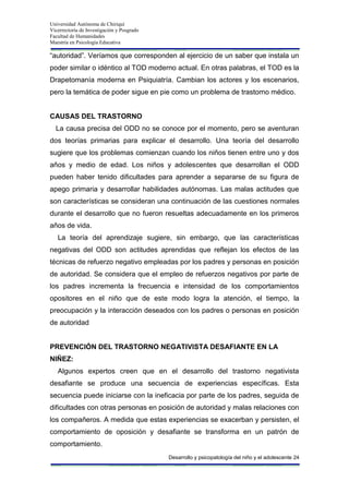 Universidad Autónoma de Chiriquí
Vicerrectoría de Investigación y Posgrado
Facultad de Humanidades
Maestría en Psicología Educativa
Desarrollo y psicopatología del niño y el adolescente 24
“autoridad”. Veríamos que corresponden al ejercicio de un saber que instala un
poder similar o idéntico al TOD moderno actual. En otras palabras, el TOD es la
Drapetomanía moderna en Psiquiatría. Cambian los actores y los escenarios,
pero la temática de poder sigue en pie como un problema de trastorno médico.
CAUSAS DEL TRASTORNO
La causa precisa del ODD no se conoce por el momento, pero se aventuran
dos teorías primarias para explicar el desarrollo. Una teoría del desarrollo
sugiere que los problemas comienzan cuando los niños tienen entre uno y dos
años y medio de edad. Los niños y adolescentes que desarrollan el ODD
pueden haber tenido dificultades para aprender a separarse de su figura de
apego primaria y desarrollar habilidades autónomas. Las malas actitudes que
son características se consideran una continuación de las cuestiones normales
durante el desarrollo que no fueron resueltas adecuadamente en los primeros
años de vida.
La teoría del aprendizaje sugiere, sin embargo, que las características
negativas del ODD son actitudes aprendidas que reflejan los efectos de las
técnicas de refuerzo negativo empleadas por los padres y personas en posición
de autoridad. Se considera que el empleo de refuerzos negativos por parte de
los padres incrementa la frecuencia e intensidad de los comportamientos
opositores en el niño que de este modo logra la atención, el tiempo, la
preocupación y la interacción deseados con los padres o personas en posición
de autoridad
PREVENCIÓN DEL TRASTORNO NEGATIVISTA DESAFIANTE EN LA
NIÑEZ:
Algunos expertos creen que en el desarrollo del trastorno negativista
desafiante se produce una secuencia de experiencias específicas. Esta
secuencia puede iniciarse con la ineficacia por parte de los padres, seguida de
dificultades con otras personas en posición de autoridad y malas relaciones con
los compañeros. A medida que estas experiencias se exacerban y persisten, el
comportamiento de oposición y desafiante se transforma en un patrón de
comportamiento.
 