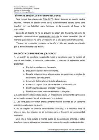 Universidad Autónoma de Chiriquí
Vicerrectoría de Investigación y Posgrado
Facultad de Humanidades
Maestría en Psicología Educativa
Desarrollo y psicopatología del niño y el adolescente 25
SÍNTOMAS SEGÚN LOS CRITERIOS DEL DSM-IV
Para cumplir los criterios del DSM-IV-TR, deben tomarse en cuenta ciertos
factores. Primero, el desafío debe ser lo suficientemente severo como para
interferir con su habilidad para funcionar en la escuela, el hogar o la
comunidad.
Segundo, el desafío no ha de provenir de algún otro trastorno, tal como la
depresión, ansiedad o un trastorno de conducta de mayor severidad (de tal
manera que entonces no sería un trastorno en sí sino parte del otro trastorno).
Tercero, las conductas problema de la niña o niño han estado sucediendo
por lo menos durante seis meses.
DIAGNÓSTICOS DIFERENCIAL (CRITERIOS)
1. Un patrón de conducta negativista, hostil y desafiante que ha durado al
menos seis meses, durante los cuales cuatro o más de los siguientes están
presentes:
a. Pierde los estribos con frecuencia.
b. Discute con adultos frecuentemente.
c. Desafía activamente o rehúsa acatar las peticiones o reglas de
los adultos, con frecuencia.
d. A menudo deliberadamente irrita a los demás.
e. A menudo culpa a otros de sus errores o mala conducta.
f. Con frecuencia aparece enojado y resentido.
g. Con frecuencia se muestra rencoroso o vengativo.
2. La alteración en la conducta causa un impedimento clínicamente significativo
en su funcionamiento social, académico u ocupacional.
3. Las conductas no ocurren exclusivamente durante el curso de un trastorno
psicótico o del estado de ánimo.
4. No se cumplen los criterios para trastorno disocial y, si el individuo tiene 18
años o más, los criterios no se cumplen para el trastorno de personalidad
antisocial.
Si el niño o niña cumple al menos cuatro de los anteriores criterios, y estos
interfieren con su vida normal, entonces técnicamente cumple con la definición.
 