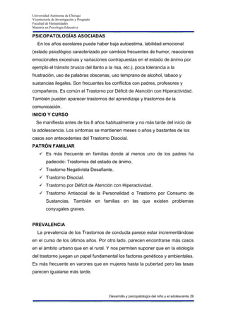 Universidad Autónoma de Chiriquí
Vicerrectoría de Investigación y Posgrado
Facultad de Humanidades
Maestría en Psicología Educativa
Desarrollo y psicopatología del niño y el adolescente 26
PSICOPATOLOGÍAS ASOCIADAS
En los años escolares puede haber baja autoestima, labilidad emocional
(estado psicológico caracterizado por cambios frecuentes de humor, reacciones
emocionales excesivas y variaciones contrapuestas en el estado de ánimo por
ejemplo el tránsito brusco del llanto a la risa, etc.), poca tolerancia a la
frustración, uso de palabras obscenas, uso temprano de alcohol, tabaco y
sustancias ilegales. Son frecuentes los conflictos con padres, profesores y
compañeros. Es común el Trastorno por Déficit de Atención con Hiperactividad.
También pueden aparecer trastornos del aprendizaje y trastornos de la
comunicación.
INICIO Y CURSO
Se manifiesta antes de los 8 años habitualmente y no más tarde del inicio de
la adolescencia. Los síntomas se mantienen meses o años y bastantes de los
casos son antecedentes del Trastorno Disocial.
PATRÓN FAMILIAR
 Es más frecuente en familias donde al menos uno de los padres ha
padecido: Trastornos del estado de ánimo.
 Trastorno Negativista Desafiante.
 Trastorno Disocial.
 Trastorno por Déficit de Atención con Hiperactividad.
 Trastorno Antisocial de la Personalidad o Trastorno por Consumo de
Sustancias. También en familias en las que existen problemas
conyugales graves.
PREVALENCIA
La prevalencia de los Trastornos de conducta parece estar incrementándose
en el curso de los últimos años. Por otro lado, parecen encontrarse más casos
en el ámbito urbano que en el rural. Y nos permiten suponer que en la etiología
del trastorno juegan un papel fundamental los factores genéticos y ambientales.
Es más frecuente en varones que en mujeres hasta la pubertad pero las tasas
parecen igualarse más tarde.
 
