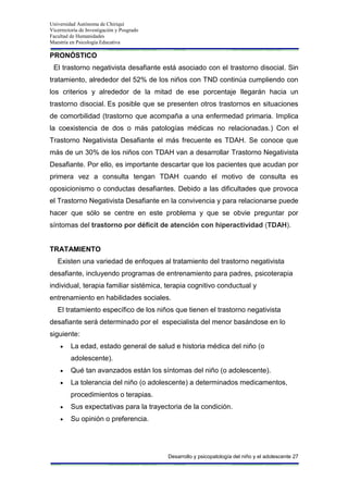 Universidad Autónoma de Chiriquí
Vicerrectoría de Investigación y Posgrado
Facultad de Humanidades
Maestría en Psicología Educativa
Desarrollo y psicopatología del niño y el adolescente 27
PRONÓSTICO
El trastorno negativista desafiante está asociado con el trastorno disocial. Sin
tratamiento, alrededor del 52% de los niños con TND continúa cumpliendo con
los criterios y alrededor de la mitad de ese porcentaje llegarán hacia un
trastorno disocial. Es posible que se presenten otros trastornos en situaciones
de comorbilidad (trastorno que acompaña a una enfermedad primaria. Implica
la coexistencia de dos o más patologías médicas no relacionadas.) Con el
Trastorno Negativista Desafiante el más frecuente es TDAH. Se conoce que
más de un 30% de los niños con TDAH van a desarrollar Trastorno Negativista
Desafiante. Por ello, es importante descartar que los pacientes que acudan por
primera vez a consulta tengan TDAH cuando el motivo de consulta es
oposicionismo o conductas desafiantes. Debido a las dificultades que provoca
el Trastorno Negativista Desafiante en la convivencia y para relacionarse puede
hacer que sólo se centre en este problema y que se obvie preguntar por
síntomas del trastorno por déficit de atención con hiperactividad (TDAH).
TRATAMIENTO
Existen una variedad de enfoques al tratamiento del trastorno negativista
desafiante, incluyendo programas de entrenamiento para padres, psicoterapia
individual, terapia familiar sistémica, terapia cognitivo conductual y
entrenamiento en habilidades sociales.
El tratamiento específico de los niños que tienen el trastorno negativista
desafiante será determinado por el especialista del menor basándose en lo
siguiente:
La edad, estado general de salud e historia médica del niño (o
adolescente).
Qué tan avanzados están los síntomas del niño (o adolescente).
La tolerancia del niño (o adolescente) a determinados medicamentos,
procedimientos o terapias.
Sus expectativas para la trayectoria de la condición.
Su opinión o preferencia.
 