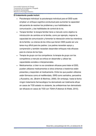 Universidad Autónoma de Chiriquí
Vicerrectoría de Investigación y Posgrado
Facultad de Humanidades
Maestría en Psicología Educativa
Desarrollo y psicopatología del niño y el adolescente 28
El tratamiento puede incluir:
Psicoterapia individual: la psicoterapia individual para el ODD suele
emplear un enfoque cognitivo-conductual para aumentar la capacidad
del paciente de resolver los problemas y sus habilidades de
comunicación, y las habilidades de control de la ira.
Terapia familiar: la terapia familiar tiene a menudo como objetivo la
introducción de cambios en la familia, como por ejemplo, mejorar la
capacidad de comunicación y fomentar la interacción entre los miembros
de la familia. La crianza de los niños que tienen ODD puede ser una
tarea muy difícil para los padres. Los padres necesitan apoyo y
comprensión y también necesitan desarrollar enfoques más eficaces
para la crianza de los hijos.
Terapia de grupo con los compañeros: la terapia de grupo con los
compañeros a menudo se enfoca en desarrollar y utilizar las
capacidades sociales e interpersonales.
Medicamentos: si bien no se consideran eficaces para tratar el ODD,
pueden utilizarse medicamentos si otros síntomas o trastornos están
presentes y responden al medicamento. Entre los que pueden utilizarse
están fármacos como el metilfenidato, ISRS como sertralina, paroxetina
y fluoxetina, etc. (Brahm & Martínez, 2008). Sin embargo, hasta la fecha
ningún tratamiento farmacológico ha demostrado ser totalmente eficaz
en casos de TOD aislado no obstante, las anfetaminas han demostrado
ser eficaces en casos de TOD con TDAH (Fulkerson & Webb, 2010).
 