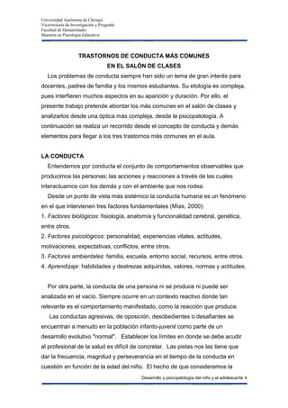 Universidad Autónoma de Chiriquí
Vicerrectoría de Investigación y Posgrado
Facultad de Humanidades
Maestría en Psicología Educativa
Desarrollo y psicopatología del niño y el adolescente 4
TRASTORNOS DE CONDUCTA MÁS COMUNES
EN EL SALÓN DE CLASES
Los problemas de conducta siempre han sido un tema de gran interés para
docentes, padres de familia y los mismos estudiantes. Su etología es compleja,
pues interfieren muchos aspectos en su aparición y duración. Por ello, el
presente trabajo pretende abordar los más comunes en el salón de clases y
analizarlos desde una óptica más compleja, desde la psicopatología. A
continuación se realiza un recorrido desde el concepto de conducta y demás
elementos para llegar a los tres trastornos más comunes en el aula.
LA CONDUCTA
Entendemos por conducta el conjunto de comportamientos observables que
producimos las personas; las acciones y reacciones a través de las cuales
interactuamos con los demás y con el ambiente que nos rodea.
Desde un punto de vista más sistémico la conducta humana es un fenómeno
en el que intervienen tres factores fundamentales (Mías, 2000):
1. Factores biológicos: fisiología, anatomía y funcionalidad cerebral, genética,
entre otros.
2. Factores psicológicos: personalidad, experiencias vitales, actitudes,
motivaciones, expectativas, conflictos, entre otros.
3. Factores ambientales: familia, escuela, entorno social, recursos, entre otros.
4. Aprendizaje: habilidades y destrezas adquiridas, valores, normas y actitudes.
Por otra parte, la conducta de una persona ni se produce ni puede ser
analizada en el vacío. Siempre ocurre en un contexto reactivo donde tan
relevante es el comportamiento manifestado, como la reacción que produce.
Las conductas agresivas, de oposición, desobedientes o desafiantes se
encuentran a menudo en la población infanto-juvenil como parte de un
desarrollo evolutivo "normal". Establecer los límites en donde se debe acudir
al profesional de la salud es difícil de concretar. Las pistas nos las tiene que
dar la frecuencia, magnitud y perseverancia en el tiempo de la conducta en
cuestión en función de la edad del niño. El hecho de que consideremos la
 