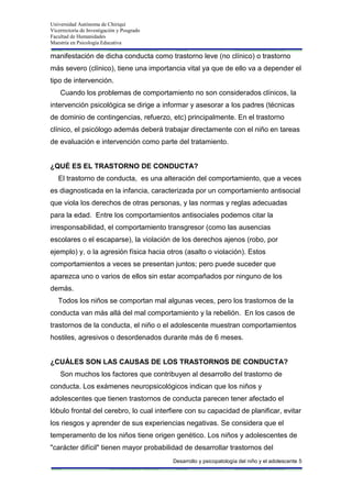 Universidad Autónoma de Chiriquí
Vicerrectoría de Investigación y Posgrado
Facultad de Humanidades
Maestría en Psicología Educativa
Desarrollo y psicopatología del niño y el adolescente 5
manifestación de dicha conducta como trastorno leve (no clínico) o trastorno
más severo (clínico), tiene una importancia vital ya que de ello va a depender el
tipo de intervención.
Cuando los problemas de comportamiento no son considerados clínicos, la
intervención psicológica se dirige a informar y asesorar a los padres (técnicas
de dominio de contingencias, refuerzo, etc) principalmente. En el trastorno
clínico, el psicólogo además deberá trabajar directamente con el niño en tareas
de evaluación e intervención como parte del tratamiento.
¿QUÉ ES EL TRASTORNO DE CONDUCTA?
El trastorno de conducta, es una alteración del comportamiento, que a veces
es diagnosticada en la infancia, caracterizada por un comportamiento antisocial
que viola los derechos de otras personas, y las normas y reglas adecuadas
para la edad. Entre los comportamientos antisociales podemos citar la
irresponsabilidad, el comportamiento transgresor (como las ausencias
escolares o el escaparse), la violación de los derechos ajenos (robo, por
ejemplo) y, o la agresión física hacia otros (asalto o violación). Estos
comportamientos a veces se presentan juntos; pero puede suceder que
aparezca uno o varios de ellos sin estar acompañados por ninguno de los
demás.
Todos los niños se comportan mal algunas veces, pero los trastornos de la
conducta van más allá del mal comportamiento y la rebelión. En los casos de
trastornos de la conducta, el niño o el adolescente muestran comportamientos
hostiles, agresivos o desordenados durante más de 6 meses.
¿CUÁLES SON LAS CAUSAS DE LOS TRASTORNOS DE CONDUCTA?
Son muchos los factores que contribuyen al desarrollo del trastorno de
conducta. Los exámenes neuropsicológicos indican que los niños y
adolescentes que tienen trastornos de conducta parecen tener afectado el
lóbulo frontal del cerebro, lo cual interfiere con su capacidad de planificar, evitar
los riesgos y aprender de sus experiencias negativas. Se considera que el
temperamento de los niños tiene origen genético. Los niños y adolescentes de
"carácter difícil" tienen mayor probabilidad de desarrollar trastornos del
 