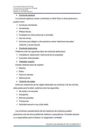 Universidad Autónoma de Chiriquí
Vicerrectoría de Investigación y Posgrado
Facultad de Humanidades
Maestría en Psicología Educativa
Desarrollo y psicopatología del niño y el adolescente 7
Conducta agresiva
La conducta agresiva causa o amenaza un daño físico a otras personas y
puede incluir:
 Conducta intimidante.
 Amedrentar.
 Peleas físicas.
 Crueldad con otras personas o animales.
 Uso de armas.
 Acciones que obligan a otra persona a tener relaciones sexuales;
violación o acoso sexual.
Conducta destructora
Podemos citar los siguientes tipos de conducta destructora:
 Vandalismo; destrucción intencional de la propiedad.
 Incendios intencionales.
Falsedad, engaño
Existen distintos tipos de engaño:
 Mentira.
 Robo.
 Hurto en tiendas.
 Delincuencia.
Violación de reglas
Entre las violaciones de las reglas habituales de conducta o de las normas
adecuadas para la edad, podemos citar las siguientes:
 No asistir a la escuela.
 Escaparse.
 Bromas pesadas.
 Travesuras.
 Actividad sexual a muy corta edad.
Los síntomas característicos de los trastornos de conducta pueden
parecerse a los de otros problemas médicos o psiquiátricos. Consulte siempre
a un especialista para el obtener un diagnóstico confiable.
 