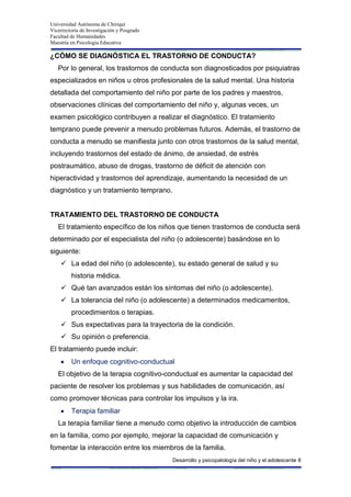 Universidad Autónoma de Chiriquí
Vicerrectoría de Investigación y Posgrado
Facultad de Humanidades
Maestría en Psicología Educativa
Desarrollo y psicopatología del niño y el adolescente 8
¿CÓMO SE DIAGNÓSTICA EL TRASTORNO DE CONDUCTA?
Por lo general, los trastornos de conducta son diagnosticados por psiquiatras
especializados en niños u otros profesionales de la salud mental. Una historia
detallada del comportamiento del niño por parte de los padres y maestros,
observaciones clínicas del comportamiento del niño y, algunas veces, un
examen psicológico contribuyen a realizar el diagnóstico. El tratamiento
temprano puede prevenir a menudo problemas futuros. Además, el trastorno de
conducta a menudo se manifiesta junto con otros trastornos de la salud mental,
incluyendo trastornos del estado de ánimo, de ansiedad, de estrés
postraumático, abuso de drogas, trastorno de déficit de atención con
hiperactividad y trastornos del aprendizaje, aumentando la necesidad de un
diagnóstico y un tratamiento temprano.
TRATAMIENTO DEL TRASTORNO DE CONDUCTA
El tratamiento específico de los niños que tienen trastornos de conducta será
determinado por el especialista del niño (o adolescente) basándose en lo
siguiente:
 La edad del niño (o adolescente), su estado general de salud y su
historia médica.
 Qué tan avanzados están los síntomas del niño (o adolescente).
 La tolerancia del niño (o adolescente) a determinados medicamentos,
procedimientos o terapias.
 Sus expectativas para la trayectoria de la condición.
 Su opinión o preferencia.
El tratamiento puede incluir:
Un enfoque cognitivo-conductual
El objetivo de la terapia cognitivo-conductual es aumentar la capacidad del
paciente de resolver los problemas y sus habilidades de comunicación, así
como promover técnicas para controlar los impulsos y la ira.
Terapia familiar
La terapia familiar tiene a menudo como objetivo la introducción de cambios
en la familia, como por ejemplo, mejorar la capacidad de comunicación y
fomentar la interacción entre los miembros de la familia.
 