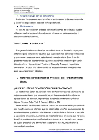 Universidad Autónoma de Chiriquí
Vicerrectoría de Investigación y Posgrado
Facultad de Humanidades
Maestría en Psicología Educativa
Desarrollo y psicopatología del niño y el adolescente 9
Terapia de grupo con los compañeros
La terapia de grupo con los compañeros a menudo se enfoca en desarrollar
y utilizar las capacidades sociales e interpersonales.
Medicamentos
Si bien no se consideran eficaces para los trastornos de conducta, pueden
utilizarse medicamentos si otros síntomas o trastornos están presentes y
responden al medicamento.
TRASTORNOS DE CONDUCTA
Las generalidades mencionadas sobre los trastornos de conducta preparan
el terreno para comprender aquellos que suelen ser más comunes en las aulas
y que causan preocupación a todos los actores educativos. Para fines del
presente trabajo se abordarán los siguientes trastornos: Trastorno por Déficit
Atencional con Hiperactividad, Trastorno Disocial y Trastorno Negativista
Desafiante. De cada uno se destacará los aspectos que son indispensables
para su comprensión y abordaje.
TRASTORNO POR DÉFICIT DE ATENCIÓN CON HIPERACTIVIDAD
(TDAH)
¿QUÉ ES EL DÉFICIT DE ATENCIÓN CON HIPERACTIVIDAD?
El trastorno de déficit de atención con o sin hiperactividad es un trastorno de
origen neurobiológico que se caracteriza por la presencia de tres síntomas
típicos: déficit de atención, impulsividad e hiperactividad motora y/o vocal
(Mena, Nicolau, Salat, Tort, & Romero, 2006, p. 10).
Este trastorno se considera como tal cuando los síntomas o comportamientos
son más frecuentes e intensos que los observados en niños o adolescentes de
edad equivalente y además, interfieren en la vida cotidiana de casa, la escuela
y su entorno en general. Asimismo, es importante tener en cuenta que no todos
los niños o adolescentes manifiestan los síntomas de la misma forma, ya que
se puede presentar una dificultad en la atención, más no, movimientos o
respuestas impulsivas.
 